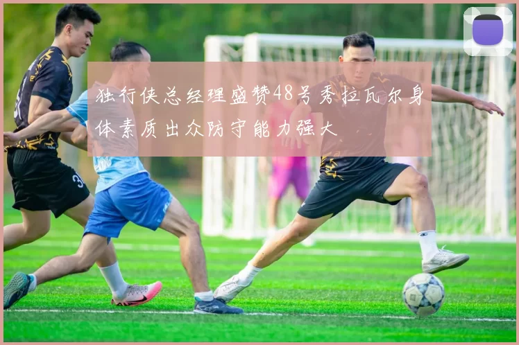 独行侠总经理盛赞48号秀拉瓦尔身体素质出众防守能力强大