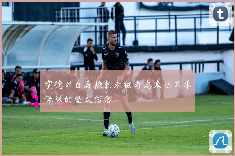 霍德尔自荐热刺未被考虑表达只求保级的坚定信念