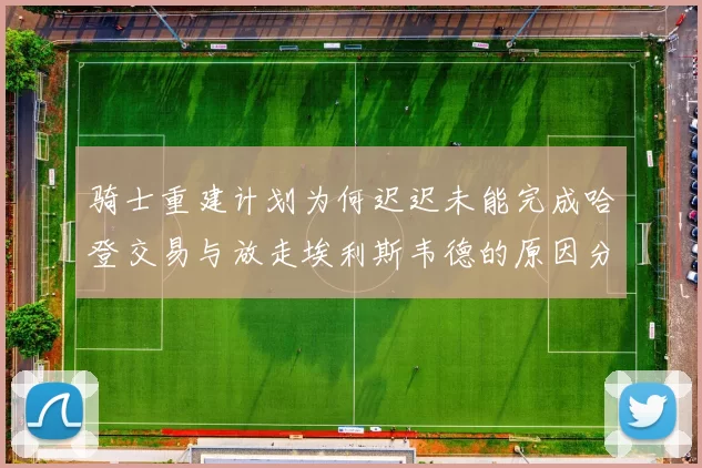 骑士重建计划为何迟迟未能完成哈登交易与放走埃利斯韦德的原因分析