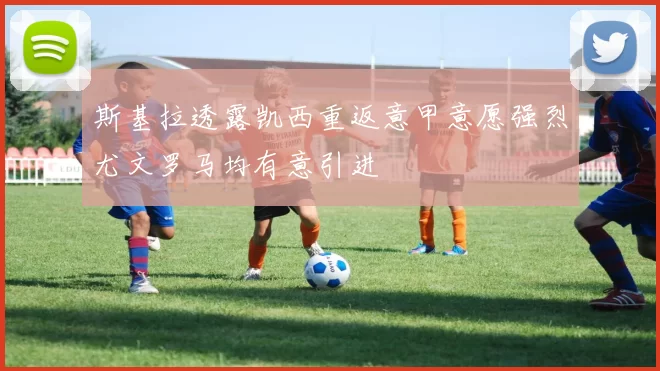 斯基拉透露凯西重返意甲意愿强烈尤文罗马均有意引进