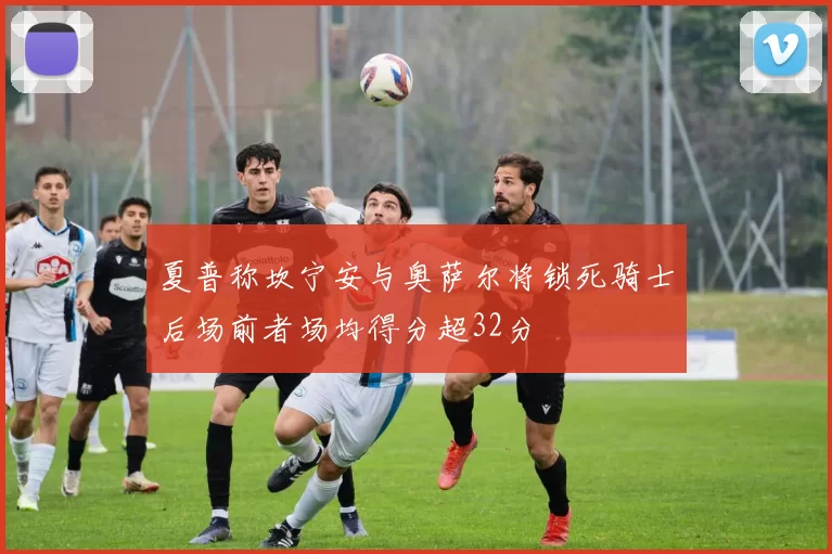 夏普称坎宁安与奥萨尔将锁死骑士后场前者场均得分超32分