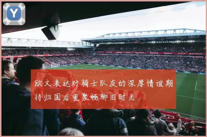 欧文表达对骑士队友的深厚情谊期待归国后重聚畅聊旧时光