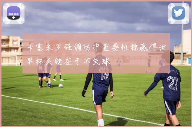 卡塞米罗强调防守重要性称赢得世界杯关键在于不失球