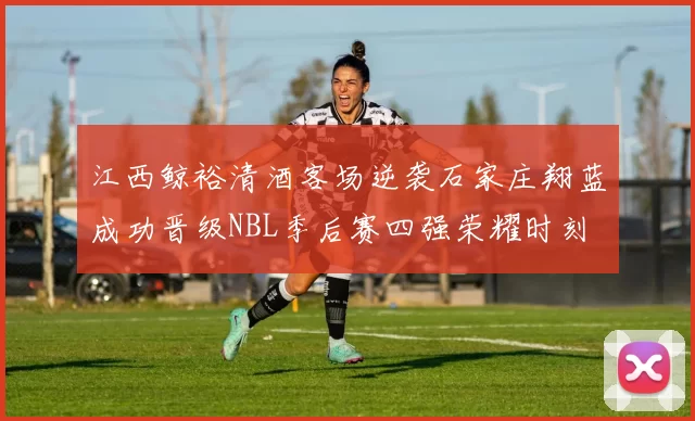 江西鲸裕清酒客场逆袭石家庄翔蓝成功晋级NBL季后赛四强荣耀时刻