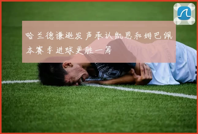 哈兰德谦逊发声承认凯恩和姆巴佩本赛季进球更胜一筹