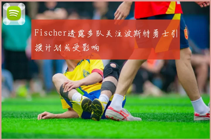 Fischer透露多队关注波斯特勇士引援计划或受影响