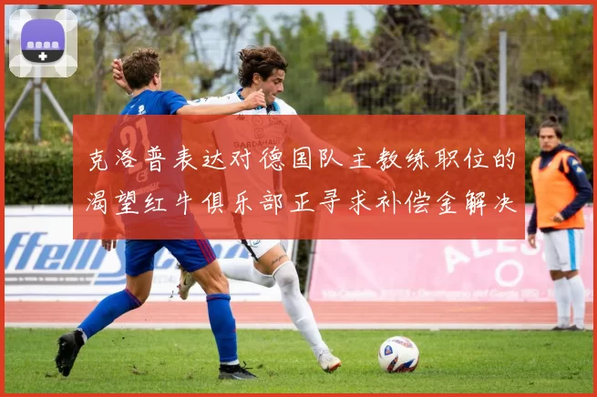 克洛普表达对德国队主教练职位的渴望红牛俱乐部正寻求补偿金解决方案
