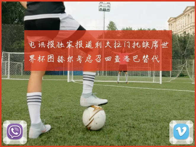 电讯报独家报道利夫拉门托缺席世界杯图赫尔考虑召回查洛巴替代