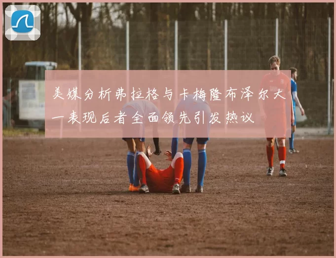 美媒分析弗拉格与卡梅隆布泽尔大一表现后者全面领先引发热议