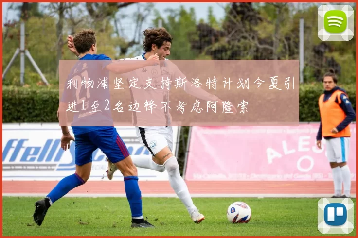 利物浦坚定支持斯洛特计划今夏引进1至2名边锋不考虑阿隆索