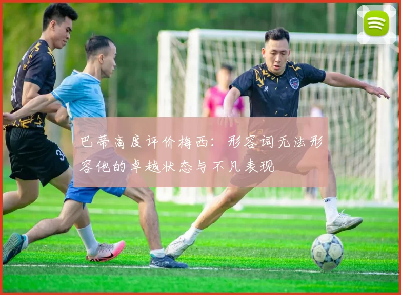 巴蒂高度评价梅西：形容词无法形容他的卓越状态与不凡表现