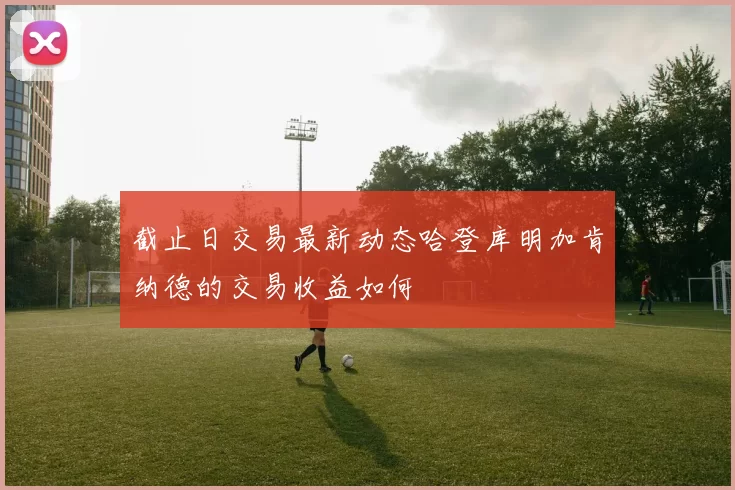 截止日交易最新动态哈登库明加肯纳德的交易收益如何