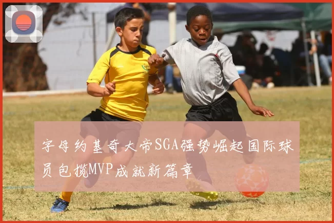 字母约基奇大帝SGA强势崛起国际球员包揽MVP成就新篇章
