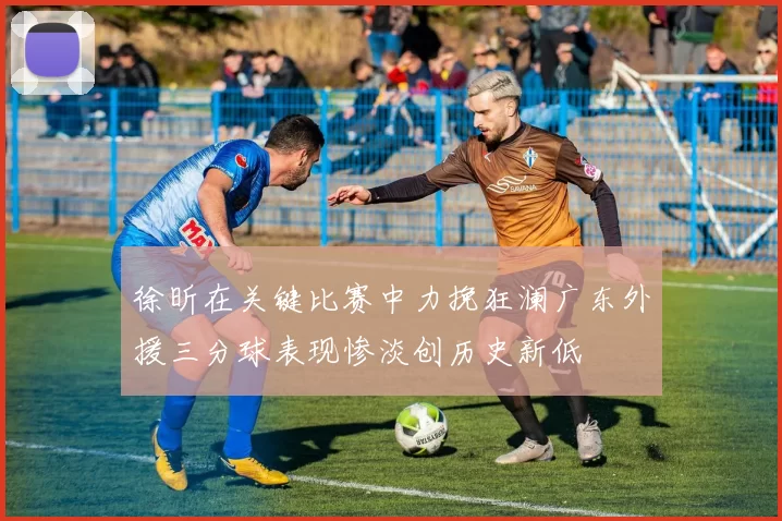 徐昕在关键比赛中力挽狂澜广东外援三分球表现惨淡创历史新低