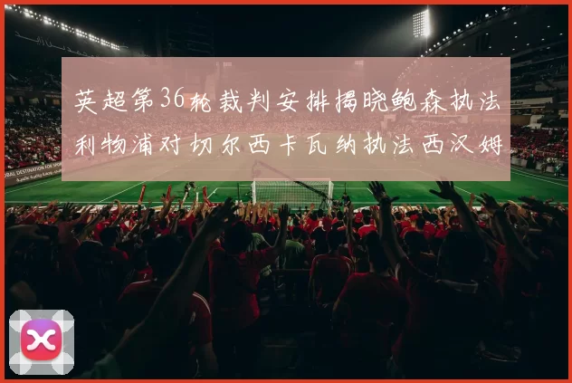 英超第36轮裁判安排揭晓鲍森执法利物浦对切尔西卡瓦纳执法西汉姆对阿森纳
