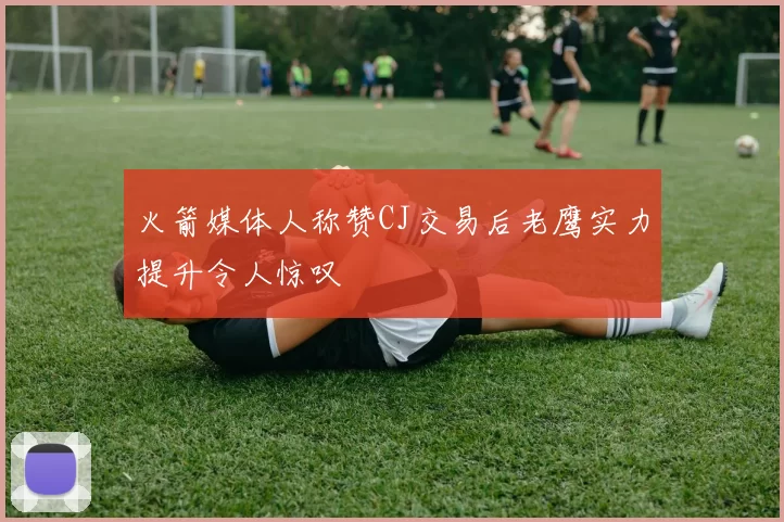 火箭媒体人称赞CJ交易后老鹰实力提升令人惊叹