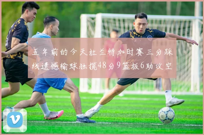 五年前的今天杜兰特加时赛三分踩线遗憾输球独揽48分9篮板6助攻空砍成悲剧