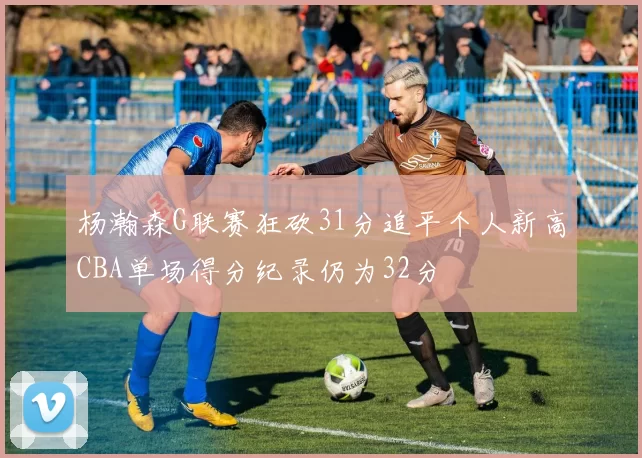 杨瀚森G联赛狂砍31分追平个人新高CBA单场得分纪录仍为32分