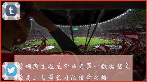 詹姆斯生涯至今历史第一数据盘点最高山与最长河的传奇之路