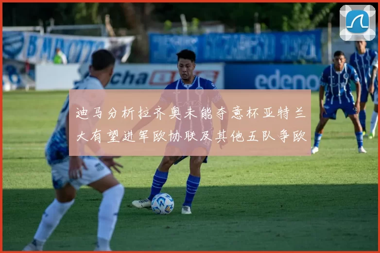 迪马分析拉齐奥未能夺意杯亚特兰大有望进军欧协联及其他五队争欧联资格