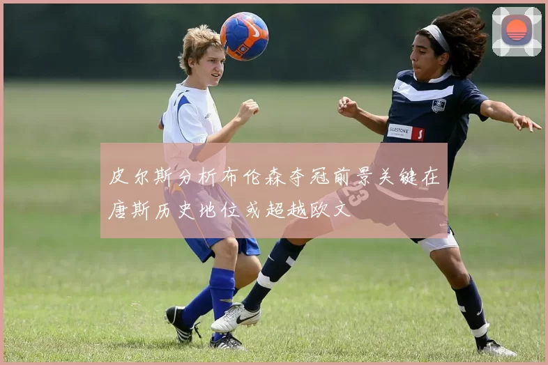 皮尔斯分析布伦森夺冠前景关键在唐斯历史地位或超越欧文
