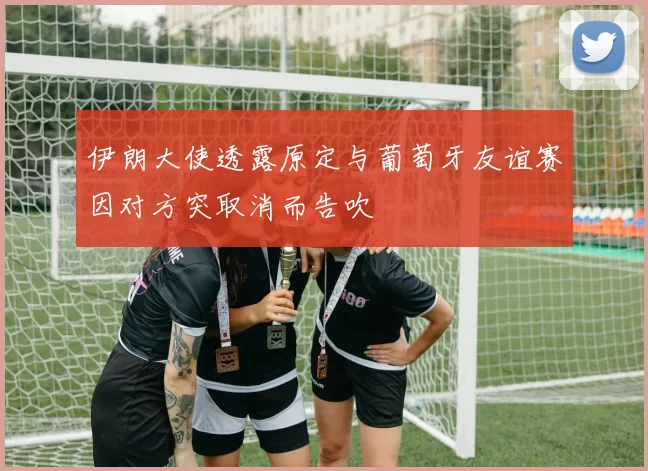 伊朗大使透露原定与葡萄牙友谊赛因对方突取消而告吹