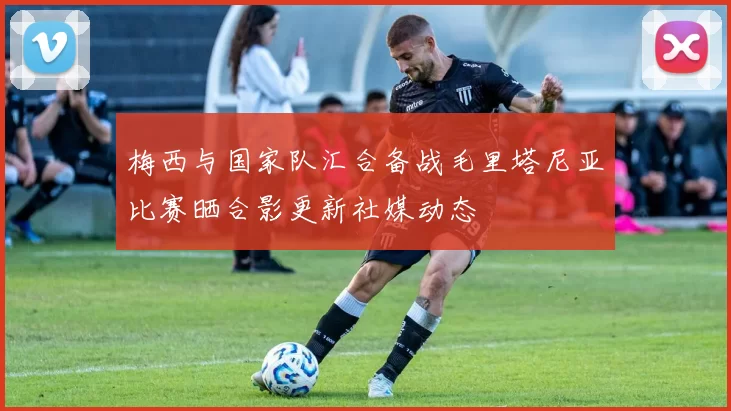 梅西与国家队汇合备战毛里塔尼亚比赛晒合影更新社媒动态