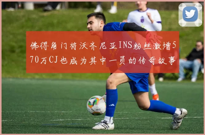 佛得角门将沃齐尼亚INS粉丝激增570万CJ也成为其中一员的传奇故事
