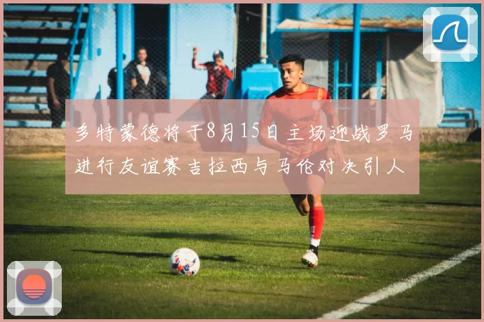 多特蒙德将于8月15日主场迎战罗马进行友谊赛吉拉西与马伦对决引人期待